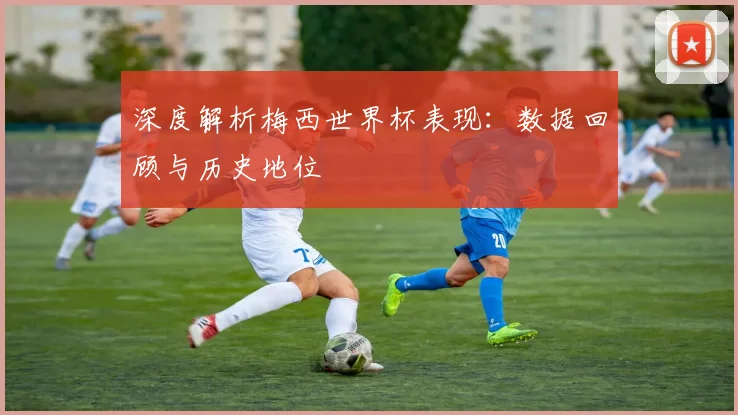 深度解析梅西世界杯表现:数据回顾与历史地位