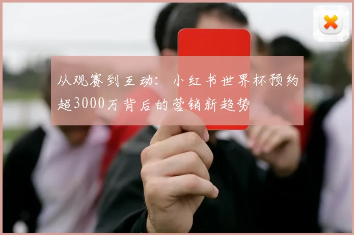 从观赛到互动:小红书世界杯预约超3000万背后的营销新趋势