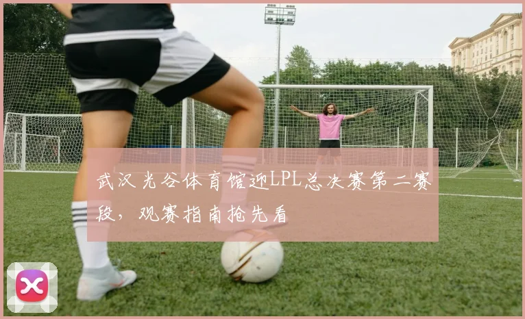 武汉光谷体育馆迎LPL总决赛第二赛段,观赛指南抢先看