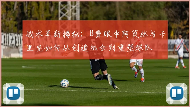 战术革新揭秘：B费眼中阿莫林与卡里克如何从创造机会到重塑球队