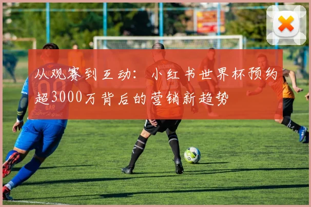 从观赛到互动:小红书世界杯预约超3000万背后的营销新趋势