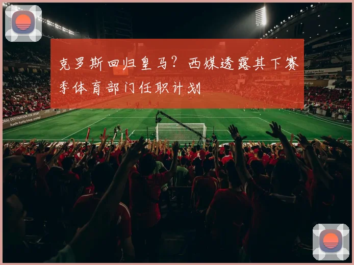 克罗斯回归皇马?西媒透露其下赛季体育部门任职计划