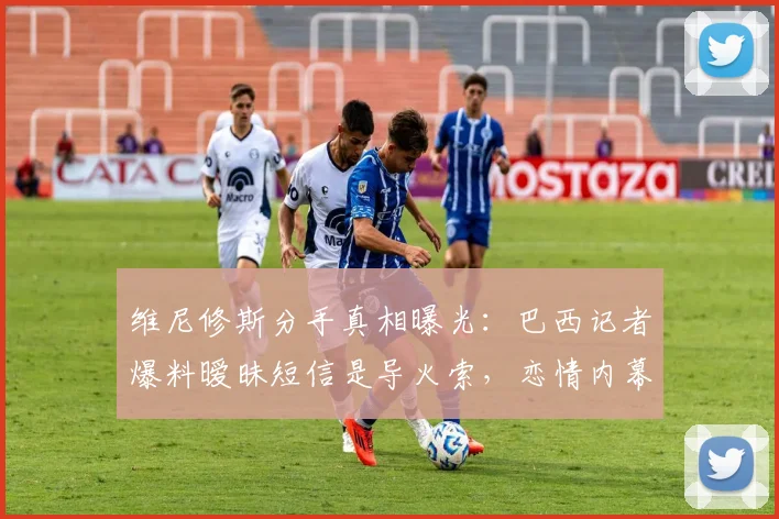 维尼修斯分手真相曝光:巴西记者爆料暧昧短信是导火索,恋情内幕揭秘