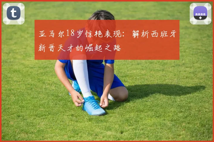 亚马尔18岁惊艳表现:解析西班牙新晋天才的崛起之路