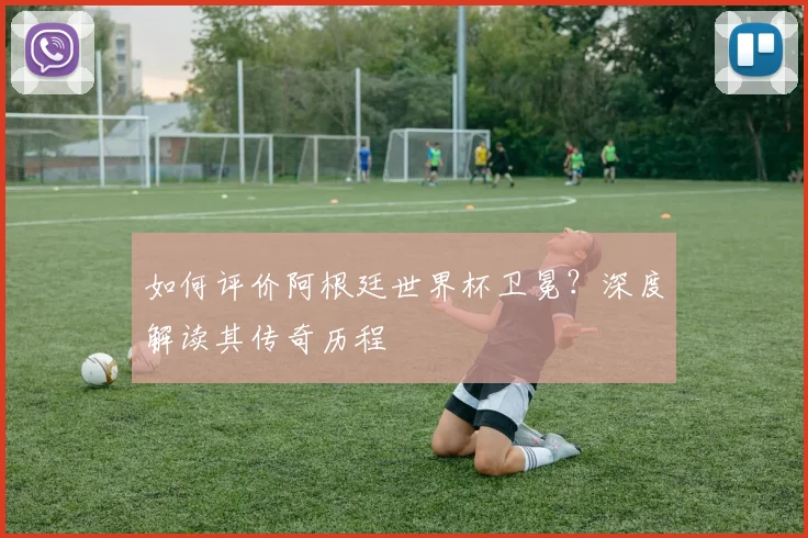 如何评价阿根廷世界杯卫冕?深度解读其传奇历程