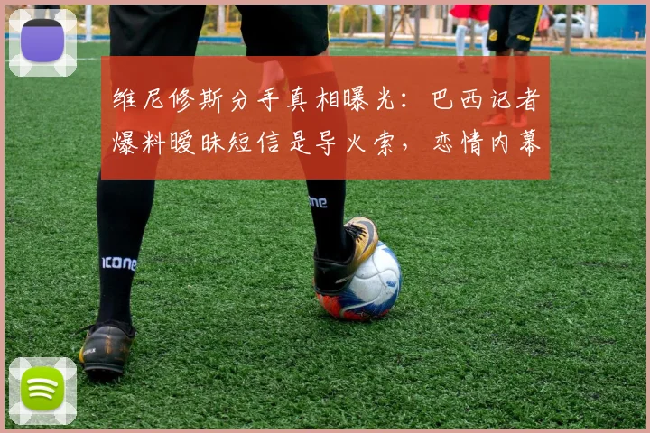 维尼修斯分手真相曝光:巴西记者爆料暧昧短信是导火索,恋情内幕揭秘