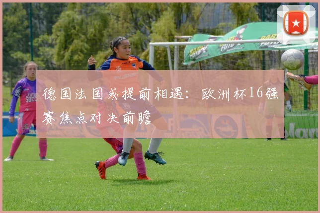 德国法国或提前相遇：欧洲杯16强赛焦点对决前瞻
