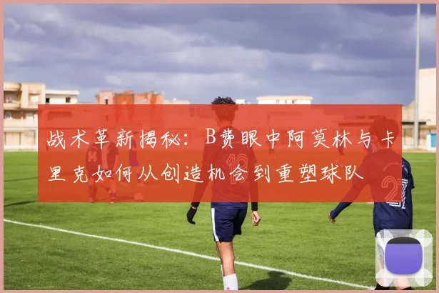 战术革新揭秘：B费眼中阿莫林与卡里克如何从创造机会到重塑球队