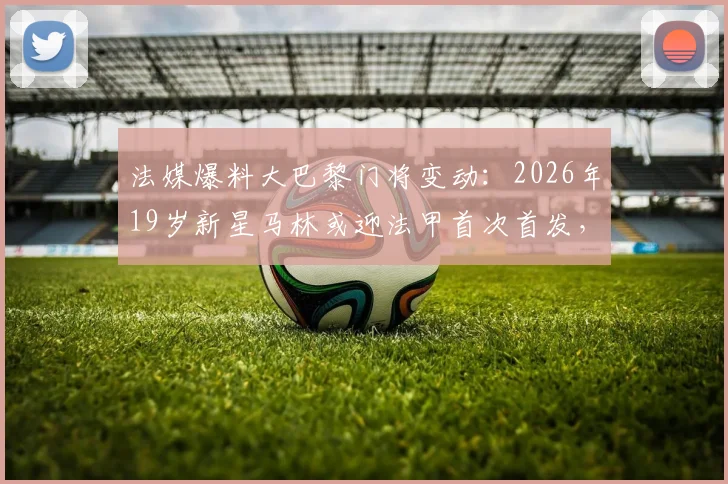 法媒爆料大巴黎门将变动：2026年19岁新星马林或迎法甲首次首发，出战洛里昂引关注